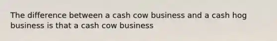 The difference between a cash cow business and a cash hog business is that a cash cow business