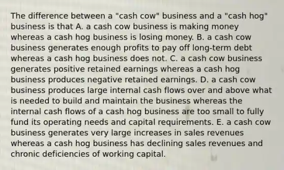 The difference between a "cash cow" business and a "cash hog" business is that A. a cash cow business is making money whereas a cash hog business is losing money. B. a cash cow business generates enough profits to pay off long-term debt whereas a cash hog business does not. C. a cash cow business generates positive retained earnings whereas a cash hog business produces negative retained earnings. D. a cash cow business produces large internal cash flows over and above what is needed to build and maintain the business whereas the internal cash flows of a cash hog business are too small to fully fund its operating needs and capital requirements. E. a cash cow business generates very large increases in sales revenues whereas a cash hog business has declining sales revenues and chronic deficiencies of working capital.