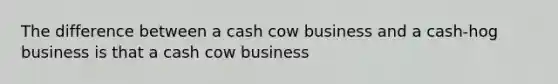 The difference between a cash cow business and a cash-hog business is that a cash cow business