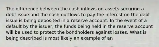 The difference between the cash inflows on assets securing a debt issue and the cash outflows to pay the interest on the debt issue is being deposited in a reserve account. In the event of a default by the issuer, the funds being held in the reserve account will be used to protect the bondholders against losses. What is being described is most likely an example of an