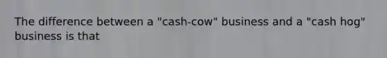 The difference between a "cash-cow" business and a "cash hog" business is that