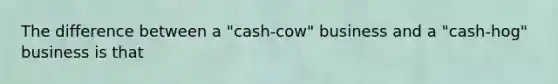 The difference between a "cash-cow" business and a "cash-hog" business is that