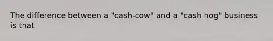 The difference between a "cash-cow" and a "cash hog" business is that