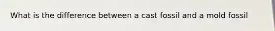 What is the difference between a cast fossil and a mold fossil