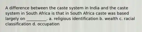 A difference between the caste system in India and the caste system in South Africa is that in South Africa caste was based largely on __________. a. religious identification b. wealth c. racial classification d. occupation