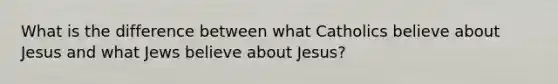 What is the difference between what Catholics believe about Jesus and what Jews believe about Jesus?