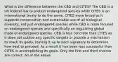 What is the difference between the CBD and CITES? The CBD is a US federal law to protect endangered species while CITES is an international treaty to do the same. CITES more broad as it supports conservation and sustainable use of all biological diversity, not just endangered species while CBD is more focused on endangered species and specifically on regulating global trade of endangered species. CBD is less concrete than CITES as it does not outline any specific targets or provide a mechanism to reach its goals, leaving it up to each signatory to determine how best to proceed. As a result it has been less successful than CITES in accomplishing its goals. Only the first and third choices are correct. All of the above