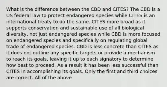 What is the difference between the CBD and CITES? The CBD is a US federal law to protect endangered species while CITES is an international treaty to do the same. CITES more broad as it supports conservation and sustainable use of all biological diversity, not just endangered species while CBD is more focused on endangered species and specifically on regulating global trade of endangered species. CBD is less concrete than CITES as it does not outline any specific targets or provide a mechanism to reach its goals, leaving it up to each signatory to determine how best to proceed. As a result it has been less successful than CITES in accomplishing its goals. Only the first and third choices are correct. All of the above