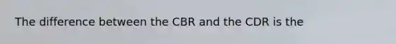 The difference between the CBR and the CDR is the