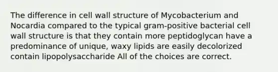 The difference in cell wall structure of Mycobacterium and Nocardia compared to the typical gram-positive bacterial cell wall structure is that they contain more peptidoglycan have a predominance of unique, waxy lipids are easily decolorized contain lipopolysaccharide All of the choices are correct.