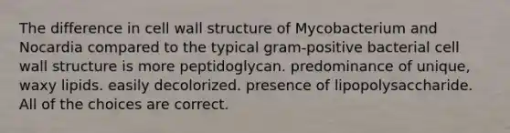 The difference in cell wall structure of Mycobacterium and Nocardia compared to the typical gram-positive bacterial cell wall structure is more peptidoglycan. predominance of unique, waxy lipids. easily decolorized. presence of lipopolysaccharide. All of the choices are correct.