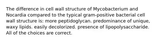 The difference in cell wall structure of Mycobacterium and Nocardia compared to the typical gram-positive bacterial cell wall structure is: more peptidoglycan. predominance of unique, waxy lipids. easily decolorized. presence of lipopolysaccharide. All of the choices are correct.