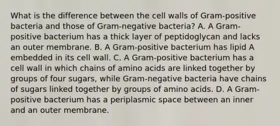 What is the difference between the cell walls of Gram-positive bacteria and those of Gram-negative bacteria? A. A Gram-positive bacterium has a thick layer of peptidoglycan and lacks an outer membrane. B. A Gram-positive bacterium has lipid A embedded in its cell wall. C. A Gram-positive bacterium has a cell wall in which chains of amino acids are linked together by groups of four sugars, while Gram-negative bacteria have chains of sugars linked together by groups of amino acids. D. A Gram-positive bacterium has a periplasmic space between an inner and an outer membrane.