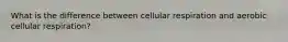 What is the difference between cellular respiration and aerobic cellular respiration?