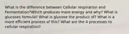 What is the difference between Cellular respiration and Fermentation?Which produces more energy and why? What is glucoses formula? What is glucose the product of? What is a more efficient process of this? What are the 4 processes to cellular respiration?