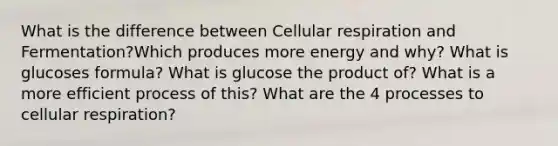 What is the difference between Cellular respiration and Fermentation?Which produces more energy and why? What is glucoses formula? What is glucose the product of? What is a more efficient process of this? What are the 4 processes to cellular respiration?