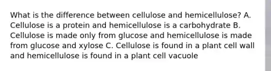 What is the difference between cellulose and hemicellulose? A. Cellulose is a protein and hemicellulose is a carbohydrate B. Cellulose is made only from glucose and hemicellulose is made from glucose and xylose C. Cellulose is found in a plant cell wall and hemicellulose is found in a plant cell vacuole