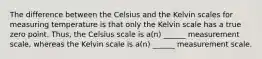 The difference between the Celsius and the Kelvin scales for measuring temperature is that only the Kelvin scale has a true zero point. Thus, the Celsius scale is a(n) ______ measurement scale, whereas the Kelvin scale is a(n) ______ measurement scale.