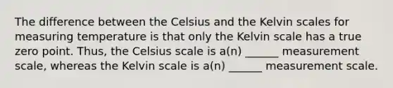 The difference between the Celsius and the Kelvin scales for measuring temperature is that only the Kelvin scale has a true zero point. Thus, the Celsius scale is a(n) ______ measurement scale, whereas the Kelvin scale is a(n) ______ measurement scale.