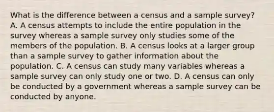 What is the difference between a census and a sample survey? A. A census attempts to include the entire population in the survey whereas a sample survey only studies some of the members of the population. B. A census looks at a larger group than a sample survey to gather information about the population. C. A census can study many variables whereas a sample survey can only study one or two. D. A census can only be conducted by a government whereas a sample survey can be conducted by anyone.