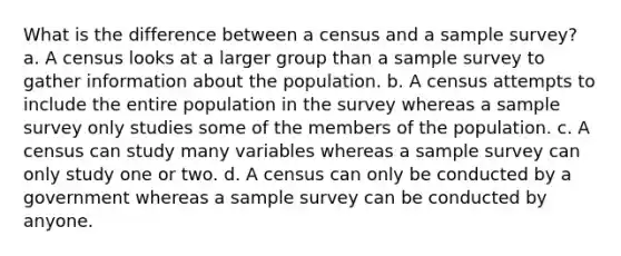 What is the difference between a census and a sample survey? a. A census looks at a larger group than a sample survey to gather information about the population. b. A census attempts to include the entire population in the survey whereas a sample survey only studies some of the members of the population. c. A census can study many variables whereas a sample survey can only study one or two. d. A census can only be conducted by a government whereas a sample survey can be conducted by anyone.