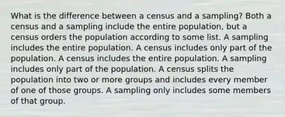 What is the difference between a census and a​ sampling? Both a census and a sampling include the entire​ population, but a census orders the population according to some list. A sampling includes the entire population. A census includes only part of the population. A census includes the entire population. A sampling includes only part of the population. A census splits the population into two or more groups and includes every member of one of those groups. A sampling only includes some members of that group.