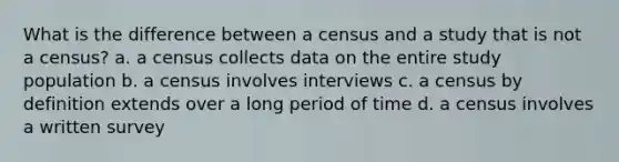 What is the difference between a census and a study that is not a census? a. a census collects data on the entire study population b. a census involves interviews c. a census by definition extends over a long period of time d. a census involves a written survey