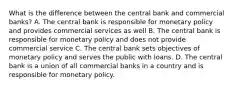 What is the difference between the central bank and commercial banks? A. The central bank is responsible for monetary policy and provides commercial services as well B. The central bank is responsible for monetary policy and does not provide commercial service C. The central bank sets objectives of monetary policy and serves the public with loans. D. The central bank is a union of all commercial banks in a country and is responsible for monetary policy.