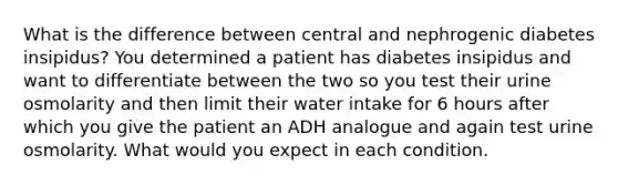 What is the difference between central and nephrogenic diabetes insipidus? You determined a patient has diabetes insipidus and want to differentiate between the two so you test their urine osmolarity and then limit their water intake for 6 hours after which you give the patient an ADH analogue and again test urine osmolarity. What would you expect in each condition.