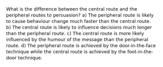 What is the difference between the central route and the peripheral routes to persuasion? a) The peripheral route is likely to cause behaviour change much faster than the central route. b) The central route is likely to influence decisions much longer than the peripheral route. c) The central route is more likely influenced by the humour of the message than the peripheral route. d) The peripheral route is achieved by the door-in-the-face technique while the central route is achieved by the foot-in-the-door technique.