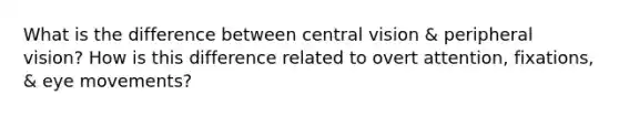 What is the difference between central vision & peripheral vision? How is this difference related to overt attention, fixations, & eye movements?