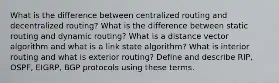 What is the difference between centralized routing and decentralized routing? What is the difference between static routing and dynamic routing? What is a distance vector algorithm and what is a link state algorithm? What is interior routing and what is exterior routing? Define and describe RIP, OSPF, EIGRP, BGP protocols using these terms.