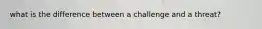 what is the difference between a challenge and a threat?