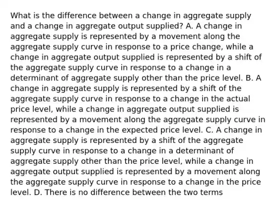 What is the difference between a change in aggregate supply and a change in aggregate output supplied? A. A change in aggregate supply is represented by a movement along the aggregate supply curve in response to a price change, while a change in aggregate output supplied is represented by a shift of the aggregate supply curve in response to a change in a determinant of aggregate supply other than the price level. B. A change in aggregate supply is represented by a shift of the aggregate supply curve in response to a change in the actual price level, while a change in aggregate output supplied is represented by a movement along the aggregate supply curve in response to a change in the expected price level. C. A change in aggregate supply is represented by a shift of the aggregate supply curve in response to a change in a determinant of aggregate supply other than the price level, while a change in aggregate output supplied is represented by a movement along the aggregate supply curve in response to a change in the price level. D. There is no difference between the two terms