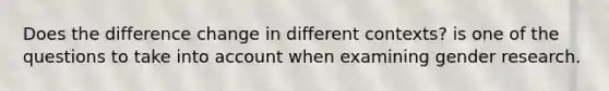 Does the difference change in different contexts? is one of the questions to take into account when examining gender research.