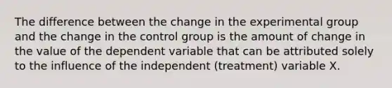 The difference between the change in the experimental group and the change in the control group is the amount of change in the value of the dependent variable that can be attributed solely to the influence of the independent (treatment) variable X.