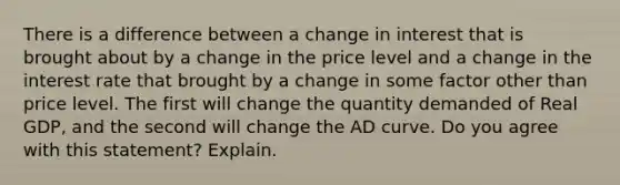 There is a difference between a change in interest that is brought about by a change in the price level and a change in the interest rate that brought by a change in some factor other than price level. The first will change the quantity demanded of Real GDP, and the second will change the AD curve. Do you agree with this statement? Explain.