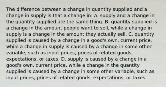 The difference between a change in quantity supplied and a change in supply is that a change in: A. supply and a change in the quantity supplied are the same thing. B. quantity supplied is a change in the amount people want to sell, while a change in supply is a change in the amount they actually sell. C. quantity supplied is caused by a change in a good's own, current price, while a change in supply is caused by a change in some other variable, such as input prices, prices of related goods, expectations, or taxes. D. supply is caused by a change in a good's own, current price, while a change in the quantity supplied is caused by a change in some other variable, such as input prices, prices of related goods, expectations, or taxes.