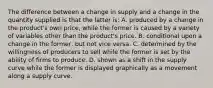 The difference between a change in supply and a change in the quantity supplied is that the latter is: A. produced by a change in the product's own price, while the former is caused by a variety of variables other than the product's price. B. conditional upon a change in the former, but not vice versa. C. determined by the willingness of producers to sell while the former is set by the ability of firms to produce. D. shown as a shift in the supply curve while the former is displayed graphically as a movement along a supply curve.