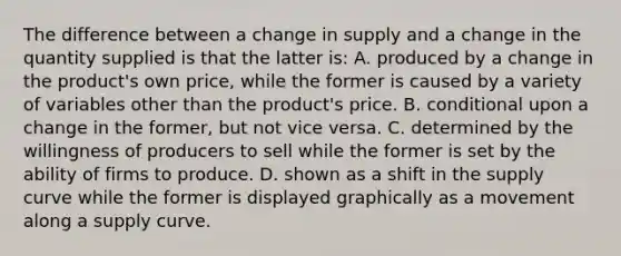 The difference between a change in supply and a change in the quantity supplied is that the latter is: A. produced by a change in the product's own price, while the former is caused by a variety of variables other than the product's price. B. conditional upon a change in the former, but not vice versa. C. determined by the willingness of producers to sell while the former is set by the ability of firms to produce. D. shown as a shift in the supply curve while the former is displayed graphically as a movement along a supply curve.