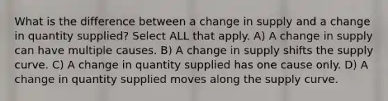 What is the difference between a change in supply and a change in quantity supplied? Select ALL that apply. A) A change in supply can have multiple causes. B) A change in supply shifts the supply curve. C) A change in quantity supplied has one cause only. D) A change in quantity supplied moves along the supply curve.