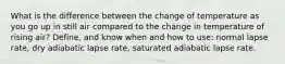 What is the difference between the change of temperature as you go up in still air compared to the change in temperature of rising air? Define, and know when and how to use: normal lapse rate, dry adiabatic lapse rate, saturated adiabatic lapse rate.