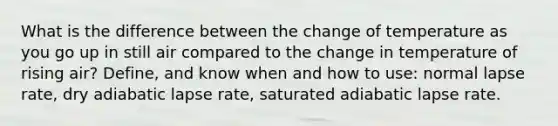 What is the difference between the change of temperature as you go up in still air compared to the change in temperature of rising air? Define, and know when and how to use: normal lapse rate, dry adiabatic lapse rate, saturated adiabatic lapse rate.