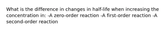 What is the difference in changes in half-life when increasing the concentration in: -A zero-order reaction -A first-order reaction -A second-order reaction