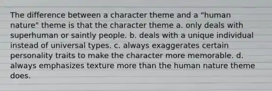 The difference between a character theme and a "human nature" theme is that the character theme a. only deals with superhuman or saintly people. b. deals with a unique individual instead of universal types. c. always exaggerates certain personality traits to make the character more memorable. d. always emphasizes texture more than the human nature theme does.