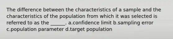 The difference between the characteristics of a sample and the characteristics of the population from which it was selected is referred to as the ______. a.confidence limit b.sampling error c.population parameter d.target population