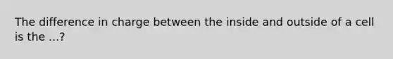 The difference in charge between the inside and outside of a cell is the ...?