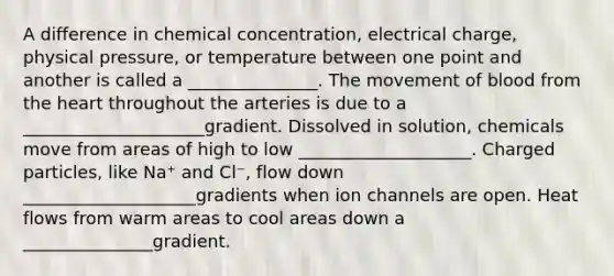 A difference in chemical concentration, electrical charge, physical pressure, or temperature between one point and another is called a _______________. The movement of blood from the heart throughout the arteries is due to a _____________________gradient. Dissolved in solution, chemicals move from areas of high to low ____________________. Charged particles, like Na⁺ and Cl⁻, flow down ____________________gradients when ion channels are open. Heat flows from warm areas to cool areas down a _______________gradient.