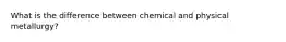 What is the difference between chemical and physical metallurgy?