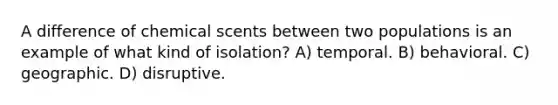 A difference of chemical scents between two populations is an example of what kind of isolation? A) temporal. B) behavioral. C) geographic. D) disruptive.